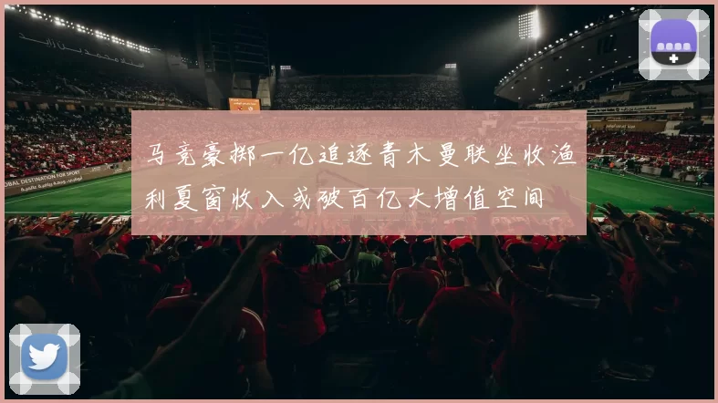 马竞豪掷一亿追逐青木曼联坐收渔利夏窗收入或破百亿大增值空间